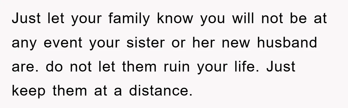 Just let your family know you will not be at any event your sister or her new husband are. do not let them ruin your life. Just keep them at...