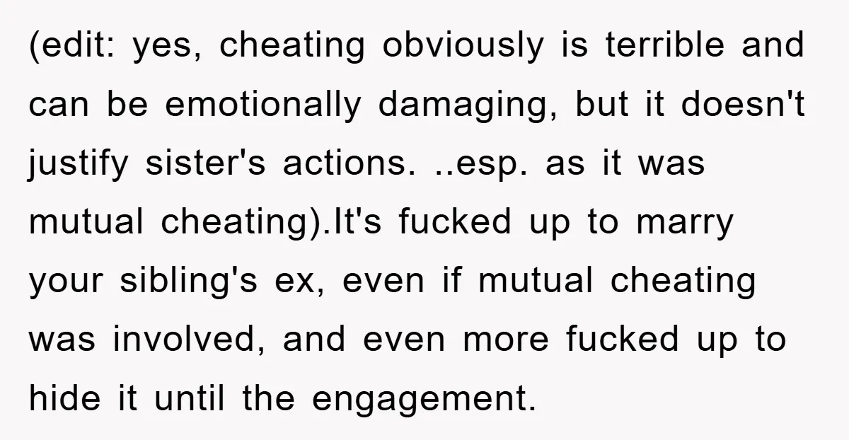 (edit: yes, cheating obviously is terrible and can be emotionally damaging, but it doesn't justify sister's actions. ..esp. as it was mutual cheating).It's fucked up to marry your sibling's ex,...