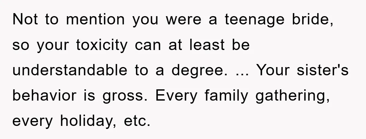 Not to mention you were a teenage bride, so your toxicity can at least be understandable to a degree. ... Your sister's behavior is gross. Every family gathering, every holiday,...