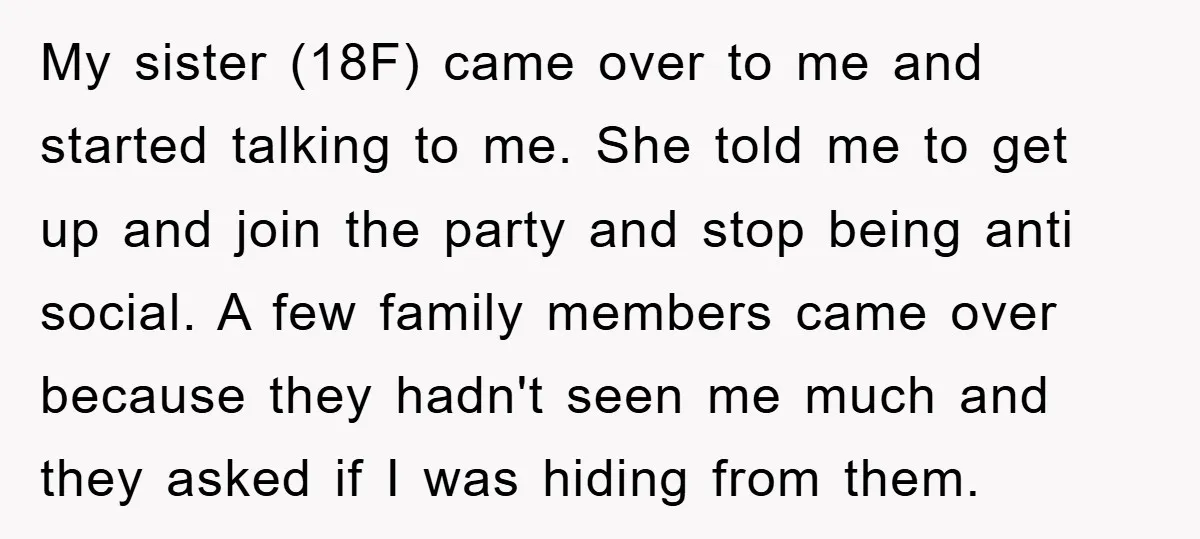 My sister (18F) came over to me and started talking to me. She told me to get up and join the party and stop being anti social. A few family...