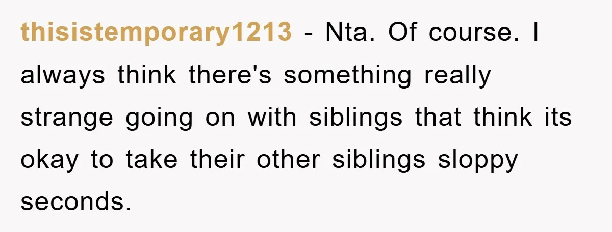 thisistemporary1213 − Nta. Of course. I always think there's something really strange going on with siblings that think its okay to take their other siblings sloppy seconds.