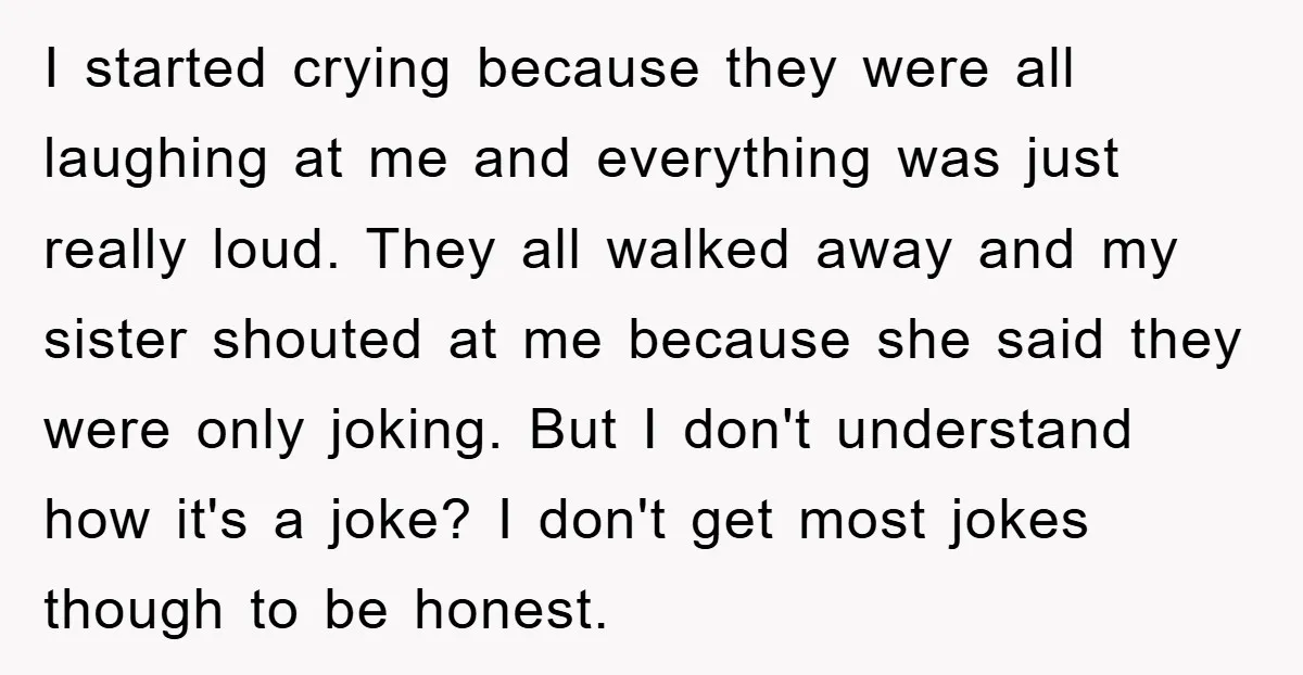 I started crying because they were all laughing at me and everything was just really loud. They all walked away and my sister shouted at me because she said they...
