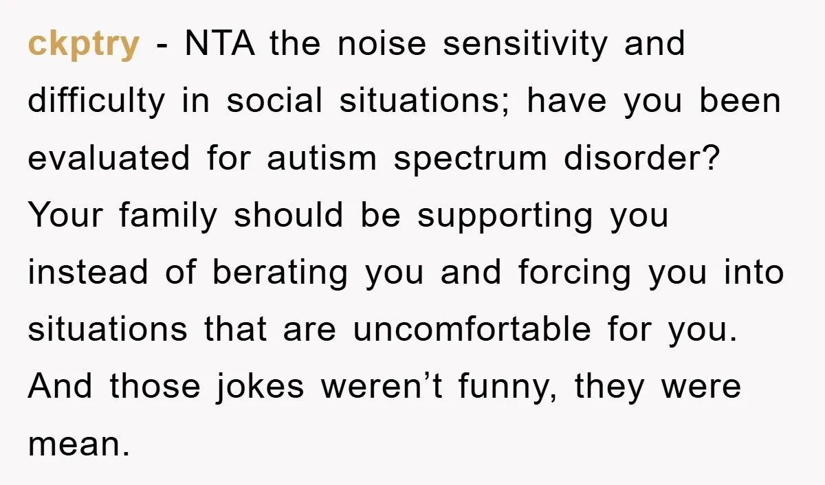 ckptry − NTA the noise sensitivity and difficulty in social situations; have you been evaluated for autism spectrum disorder? Your family should be supporting you instead of berating you and...