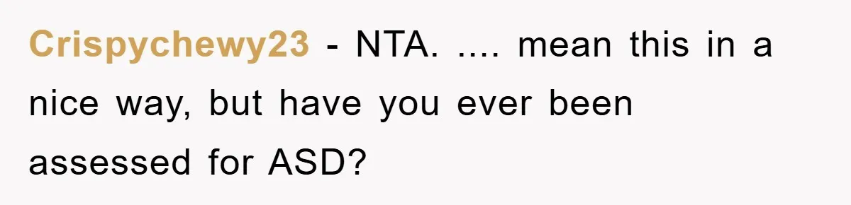 Crispychewy23 − NTA. .... mean this in a nice way, but have you ever been assessed for ASD?