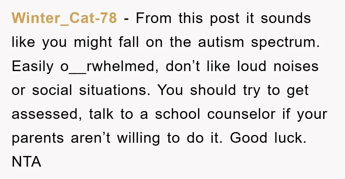 Winter_Cat-78 − From this post it sounds like you might fall on the autism spectrum. Easily o__rwhelmed, don’t like loud noises or social situations. You should try to get assessed,...