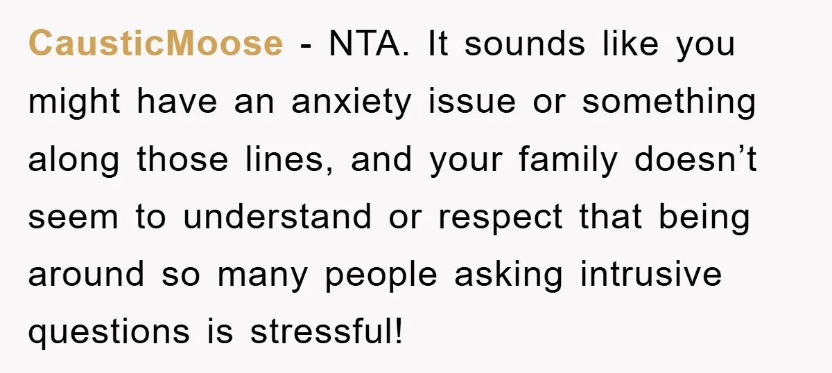 CausticMoose − NTA. It sounds like you might have an anxiety issue or something along those lines, and your family doesn’t seem to understand or respect that being around so...