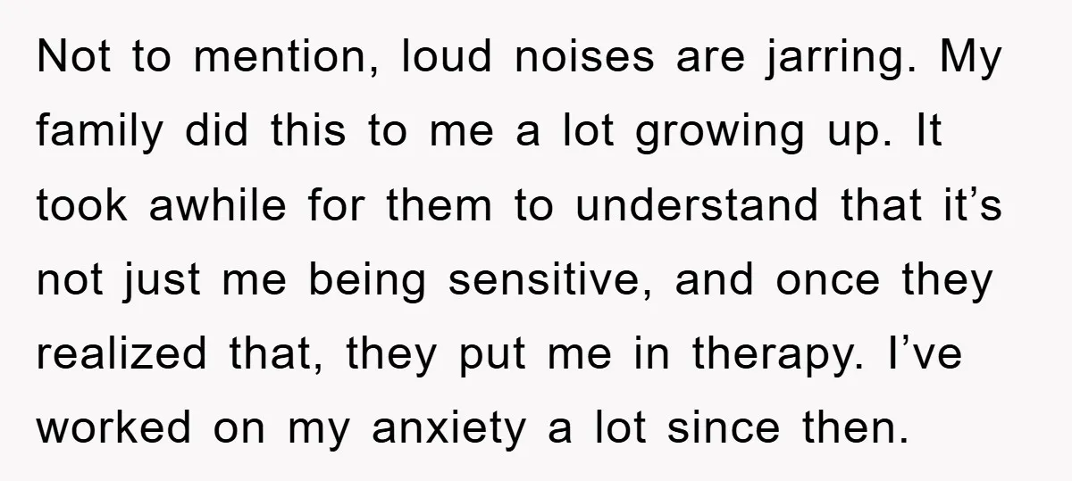 Not to mention, loud noises are jarring. My family did this to me a lot growing up. It took awhile for them to understand that it’s not just me being...
