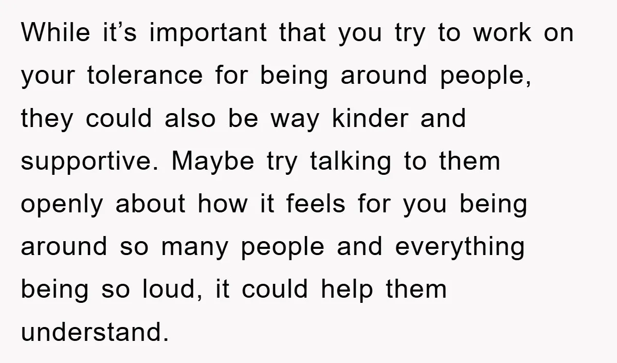 While it’s important that you try to work on your tolerance for being around people, they could also be way kinder and supportive. Maybe try talking to them openly about...