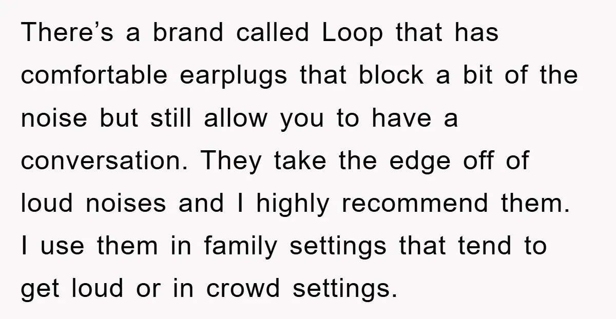 There’s a brand called Loop that has comfortable earplugs that block a bit of the noise but still allow you to have a conversation. They take the edge off of...