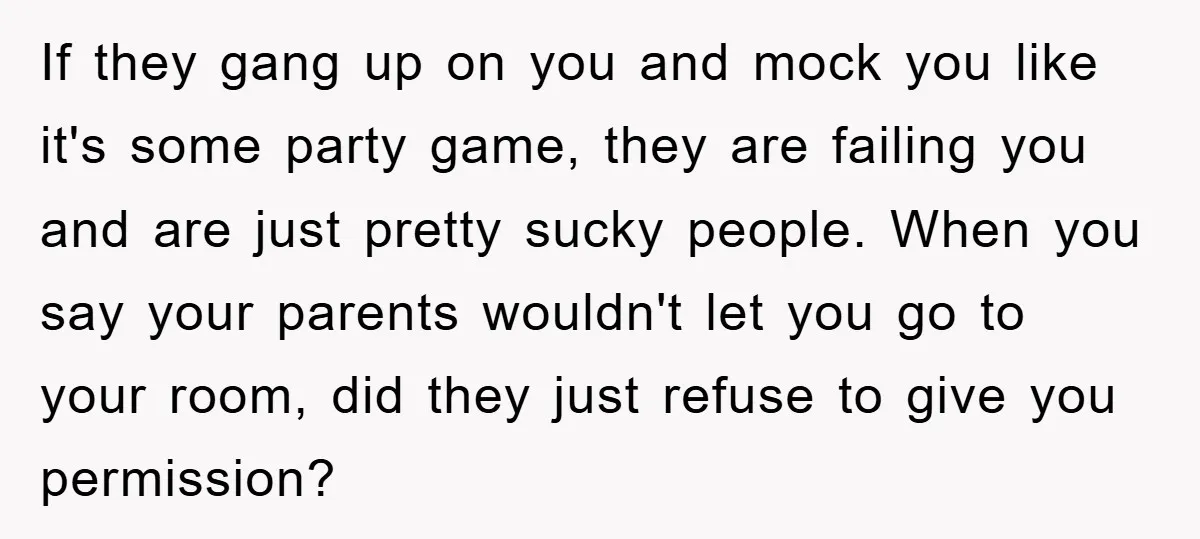 If they gang up on you and mock you like it's some party game, they are failing you and are just pretty sucky people. When you say your parents wouldn't...