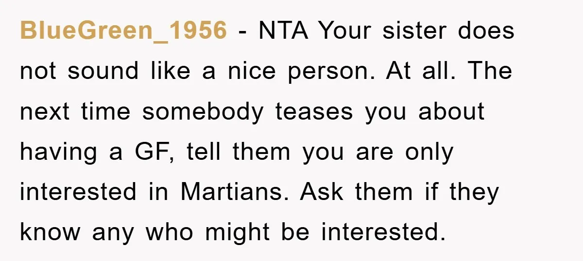 BlueGreen_1956 − NTA Your sister does not sound like a nice person. At all. The next time somebody teases you about having a GF, tell them you are only interested...