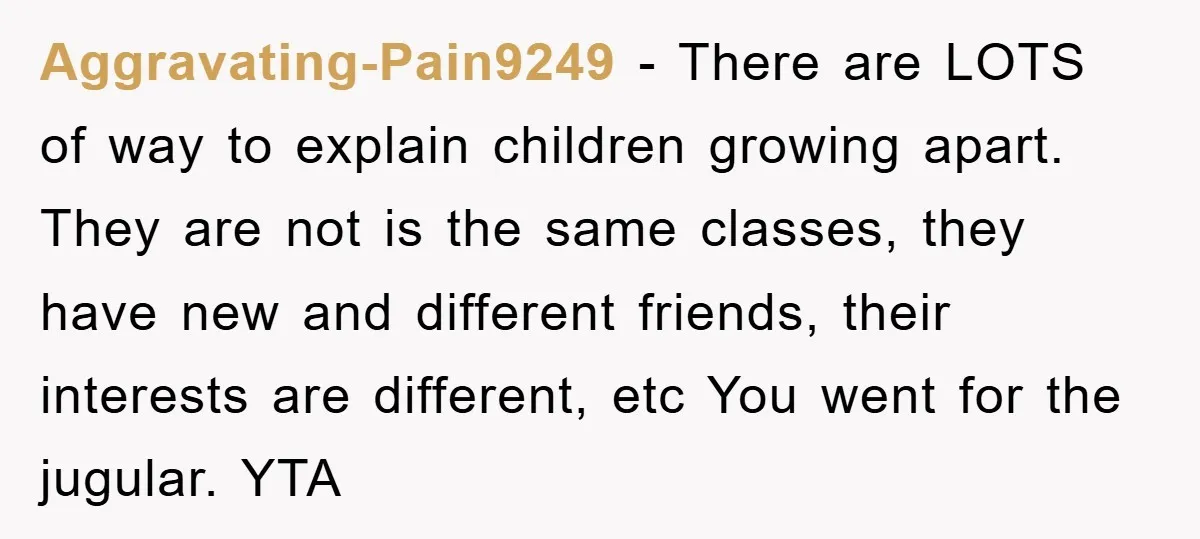 Aggravating-Pain9249 − There are LOTS of way to explain children growing apart. They are not is the same classes, they have new and different friends, their interests are different, etc...