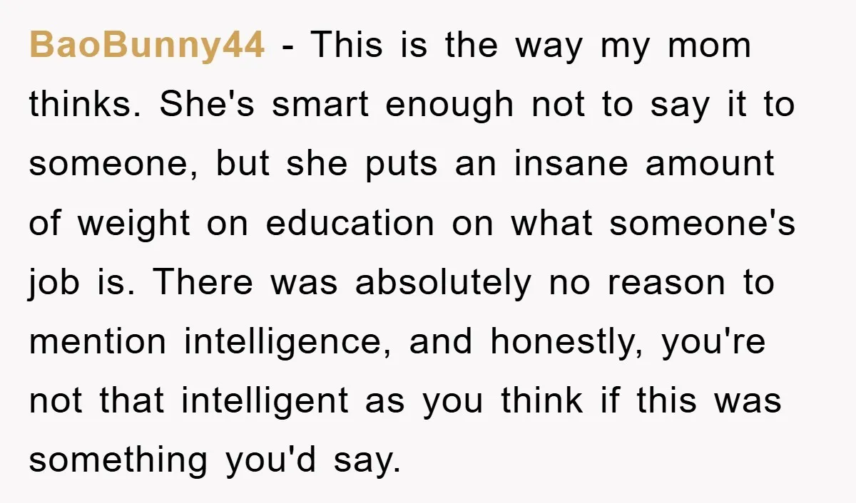BaoBunny44 − This is the way my mom thinks. She's smart enough not to say it to someone, but she puts an insane amount of weight on education on what...