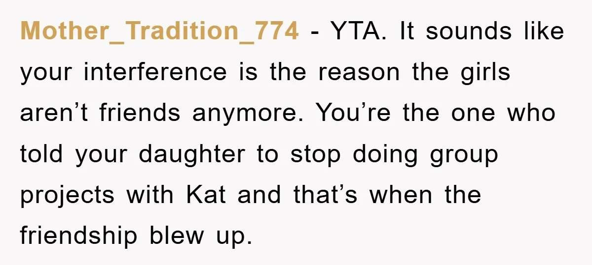 Mother_Tradition_774 − YTA. It sounds like your interference is the reason the girls aren’t friends anymore. You’re the one who told your daughter to stop doing group projects with Kat...
