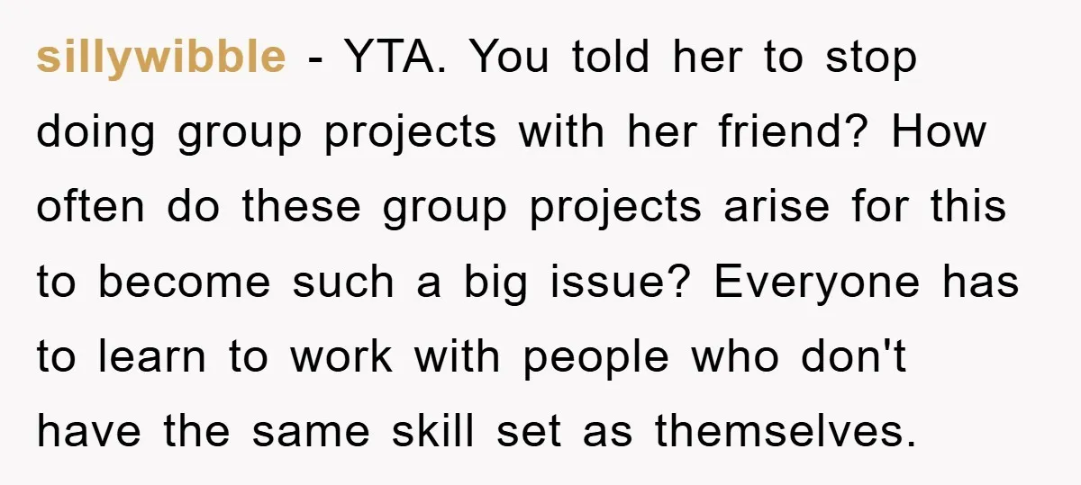 sillywibble − YTA. You told her to stop doing group projects with her friend? How often do these group projects arise for this to become such a big issue? Everyone...