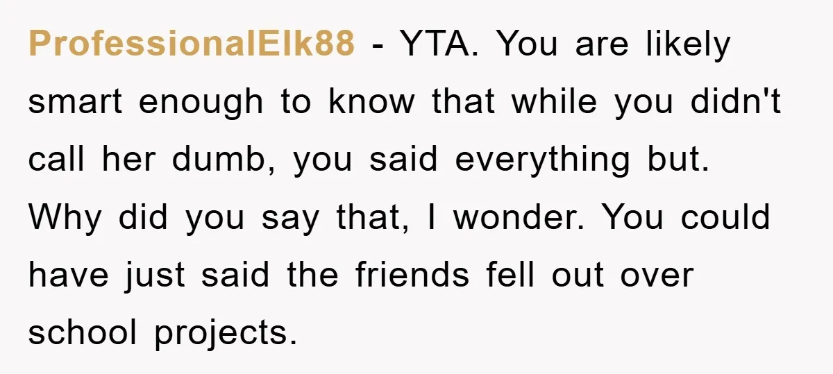 ProfessionalElk88 − YTA. You are likely smart enough to know that while you didn't call her dumb, you said everything but. Why did you say that, I wonder. You could...