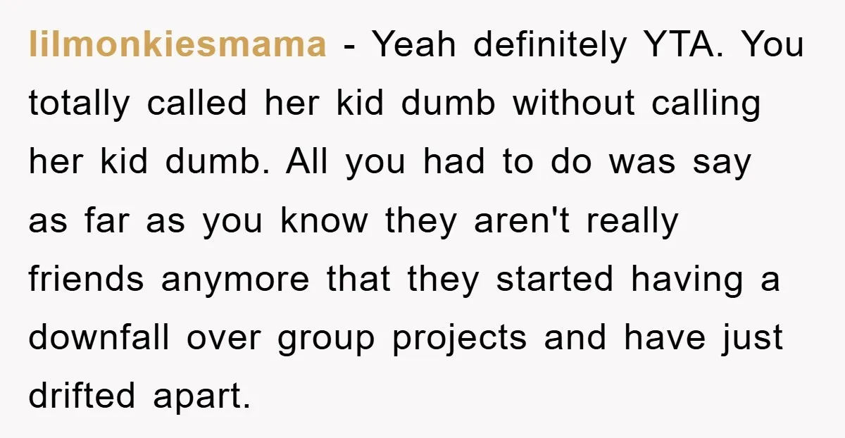 lilmonkiesmama − Yeah definitely YTA. You totally called her kid dumb without calling her kid dumb. All you had to do was say as far as you know they aren't...