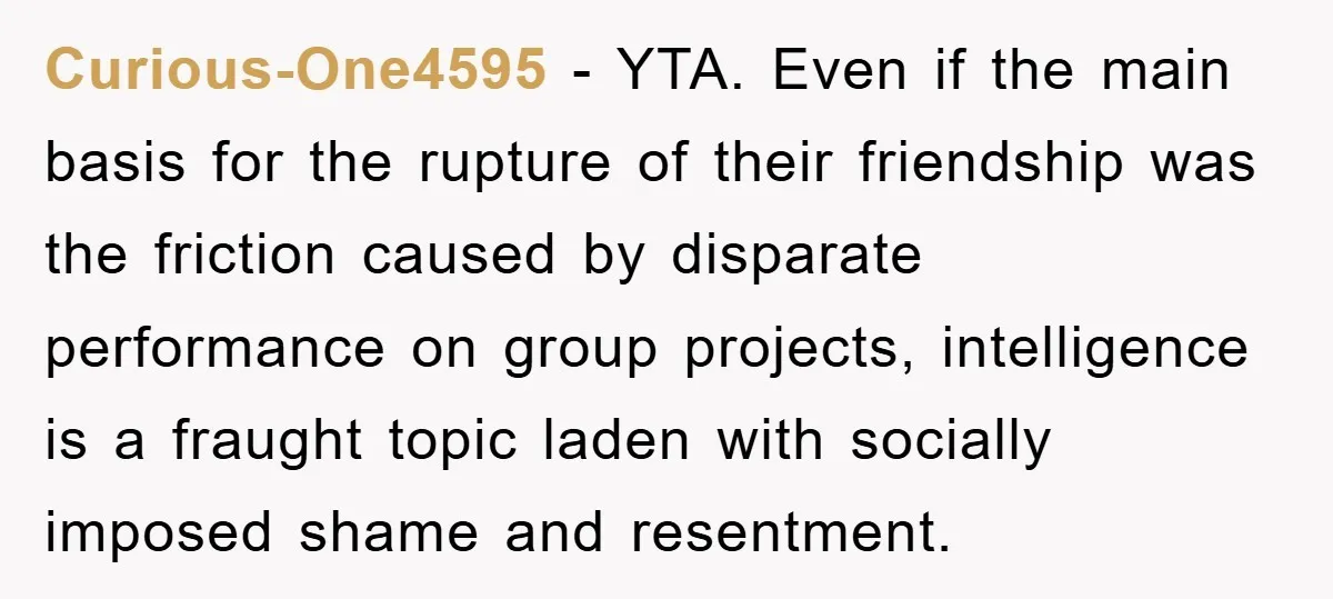 Curious-One4595 − YTA. Even if the main basis for the rupture of their friendship was the friction caused by disparate performance on group projects, intelligence is a fraught topic laden...