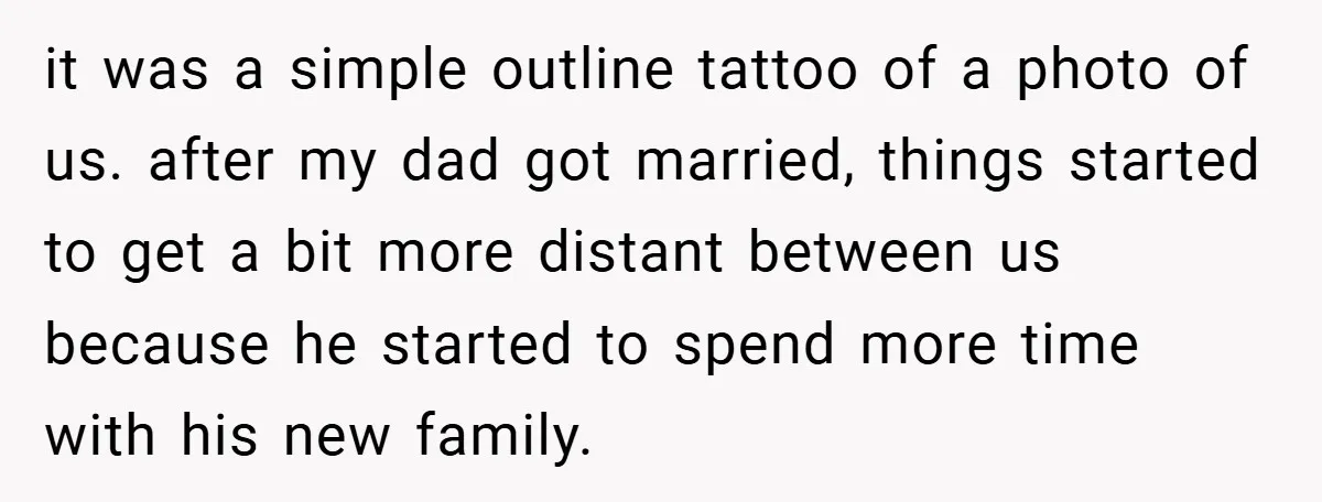 it was a simple outline tattoo of a photo of us. after my dad got married, things started to get a bit more distant between us because he started to...