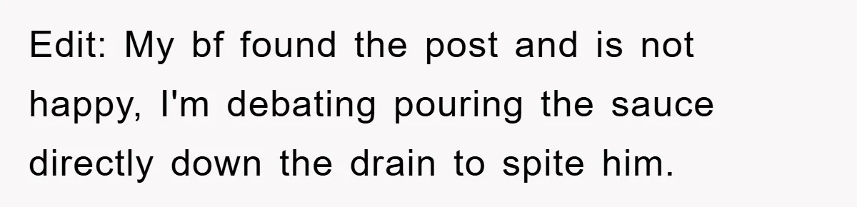 Edit: My bf found the post and is not happy, I'm debating pouring the sauce directly down the drain to spite him.