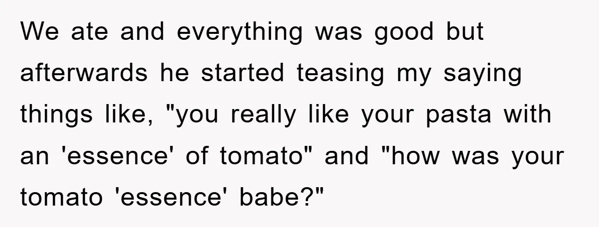 We ate and everything was good but afterwards he started teasing my saying things like, "you really like your pasta with an 'essence' of tomato" and "how was your tomato...