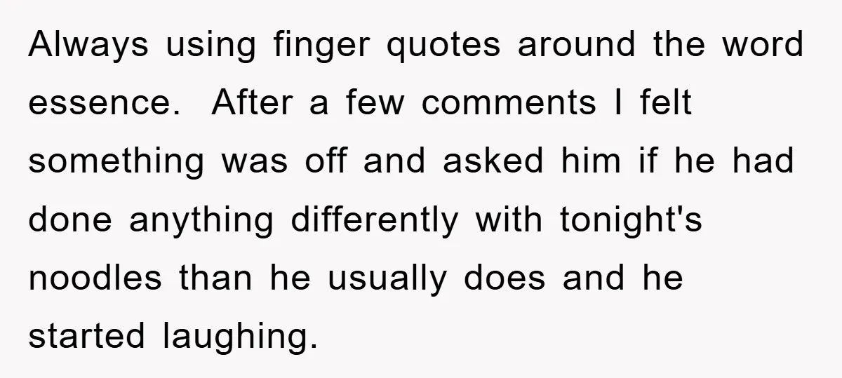 Always using finger quotes around the word essence. After a few comments I felt something was off and asked him if he had done anything differently with tonight's noodles than...