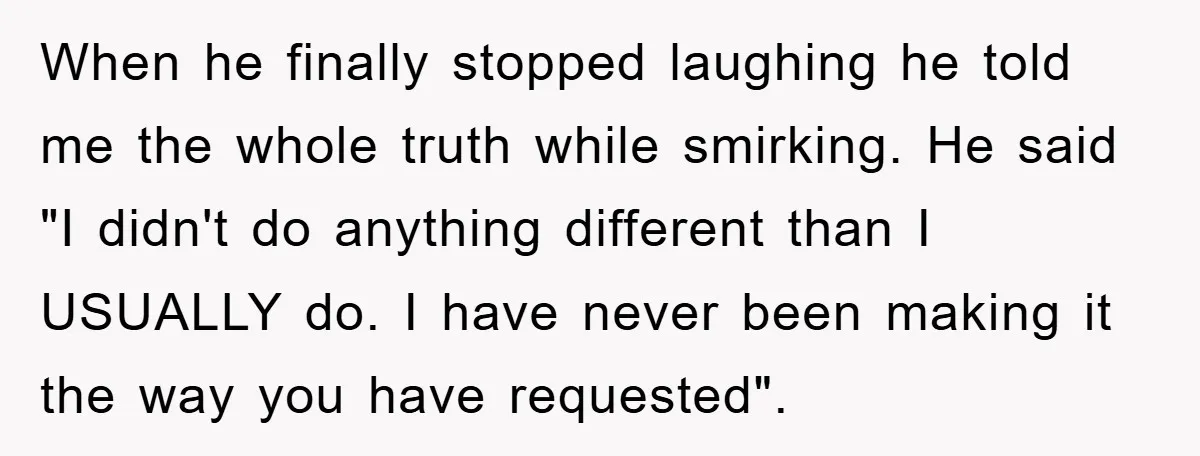 When he finally stopped laughing he told me the whole truth while smirking. He said "I didn't do anything different than I USUALLY do. I have never been making it...