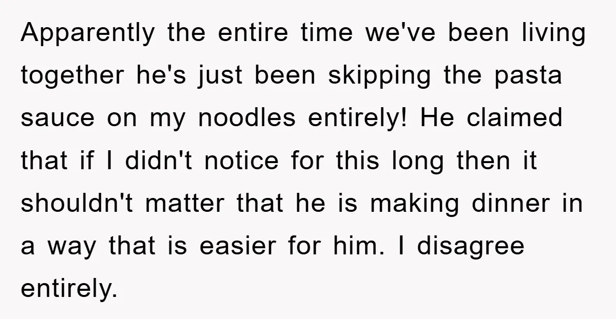 Apparently the entire time we've been living together he's just been skipping the pasta sauce on my noodles entirely! He claimed that if I didn't notice for this long then...