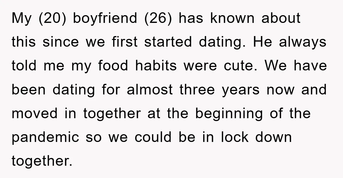My (20) boyfriend (26) has known about this since we first started dating. He always told me my food habits were cute. We have been dating for almost three years...