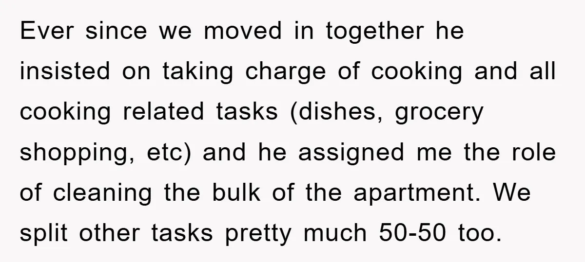 Ever since we moved in together he insisted on taking charge of cooking and all cooking related tasks (dishes, grocery shopping, etc) and he assigned me the role of cleaning...