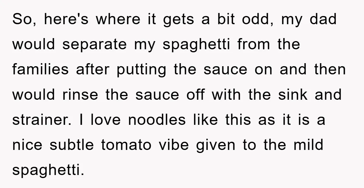 So, here's where it gets a bit odd, my dad would separate my spaghetti from the families after putting the sauce on and then would rinse the sauce off with...