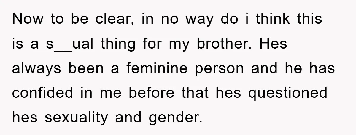 Now to be clear, in no way do i think this is a s__ual thing for my brother. Hes always been a feminine person and he has confided in me...