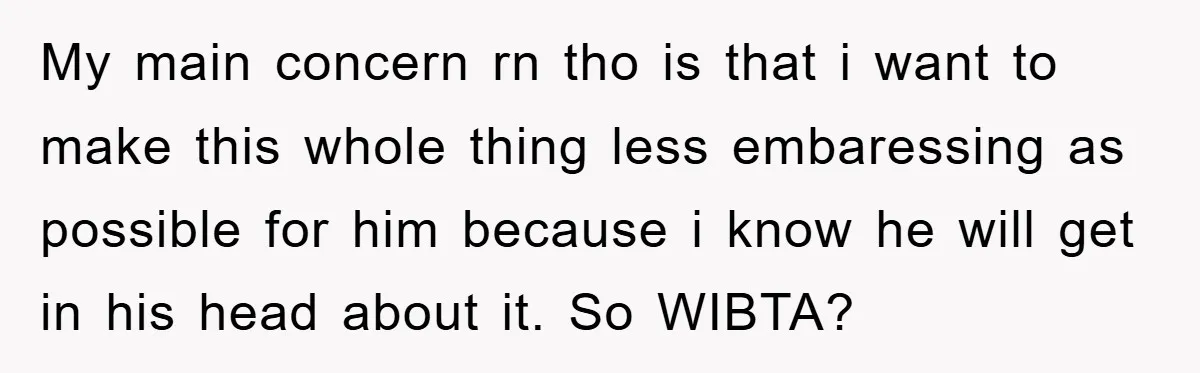 My main concern rn tho is that i want to make this whole thing less embaressing as possible for him because i know he will get in his head about...