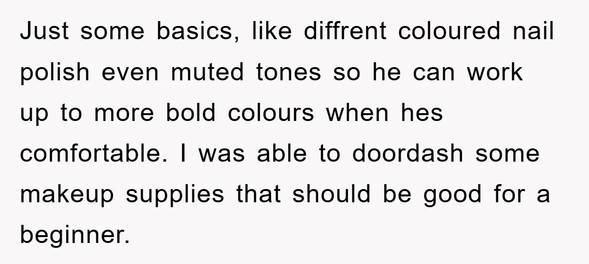 Just some basics, like diffrent coloured nail polish even muted tones so he can work up to more bold colours when hes comfortable. I was able to doordash some makeup...