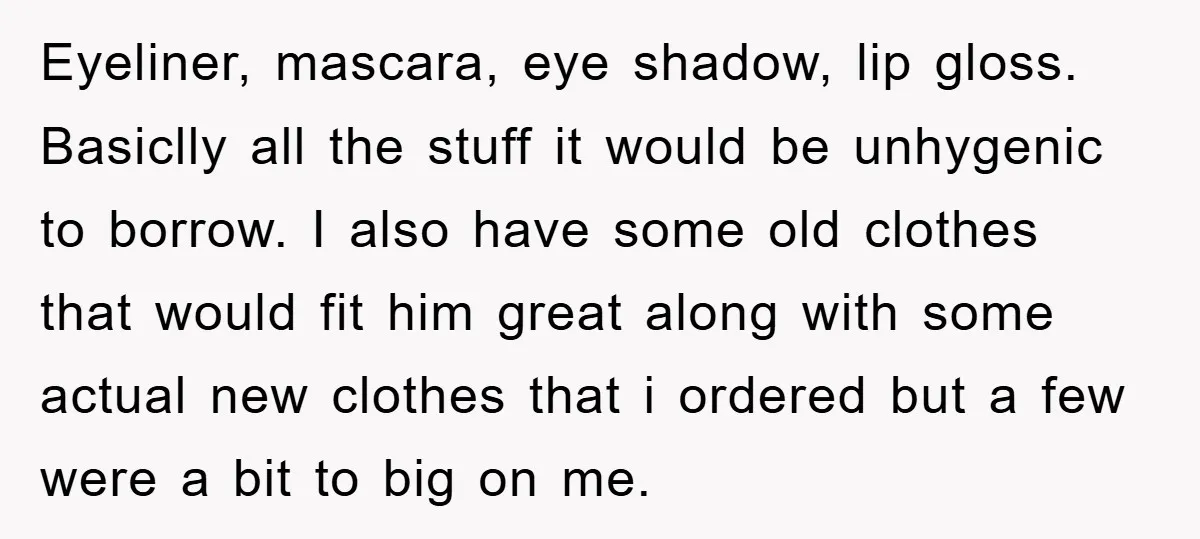 Eyeliner, mascara, eye shadow, lip gloss. Basiclly all the stuff it would be unhygenic to borrow. I also have some old clothes that would fit him great along with some...