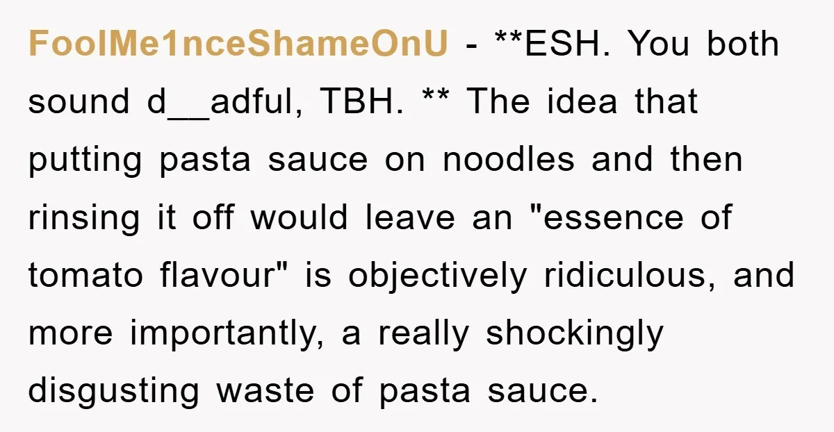FoolMe1nceShameOnU − **ESH. You both sound d__adful, TBH. ** The idea that putting pasta sauce on noodles and then rinsing it off would leave an "essence of tomato flavour" is...