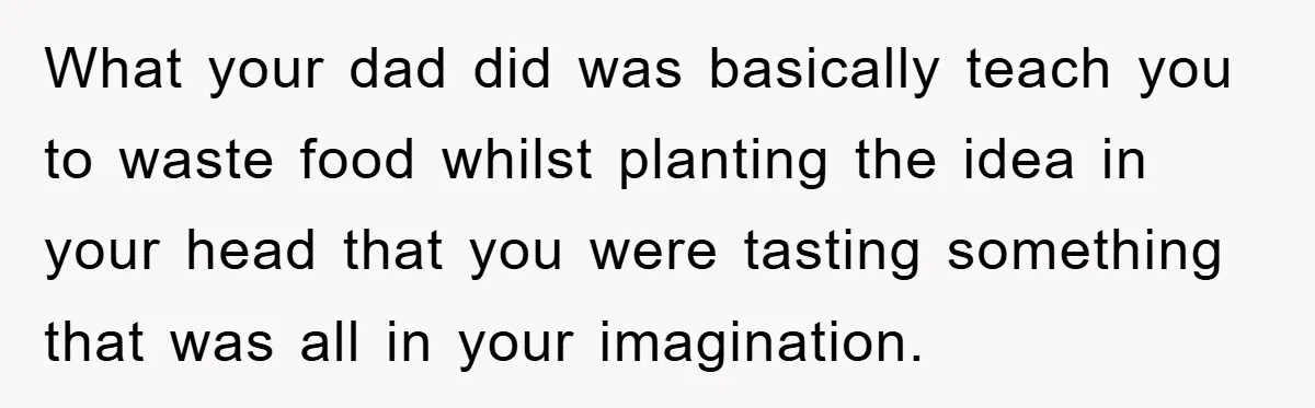 What your dad did was basically teach you to waste food whilst planting the idea in your head that you were tasting something that was all in your imagination.