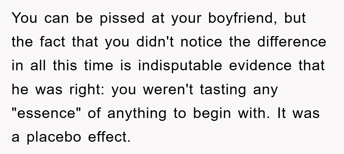 You can be pissed at your boyfriend, but the fact that you didn't notice the difference in all this time is indisputable evidence that he was right: you weren't tasting...