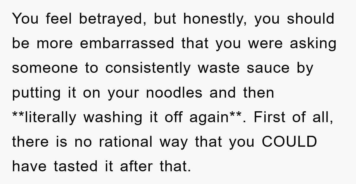 You feel betrayed, but honestly, you should be more embarrassed that you were asking someone to consistently waste sauce by putting it on your noodles and then **literally washing it...
