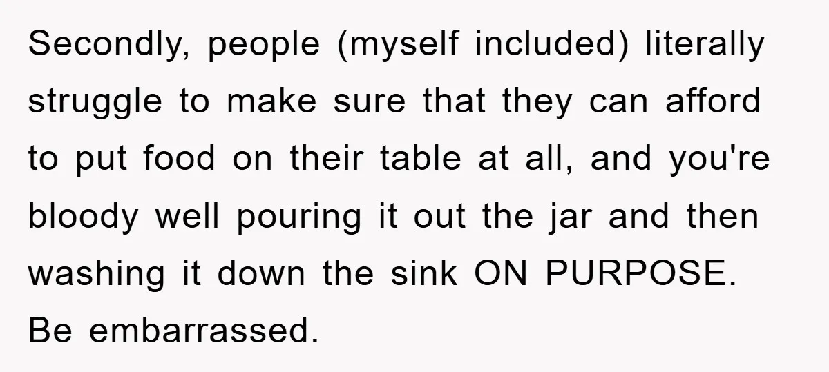 Secondly, people (myself included) literally struggle to make sure that they can afford to put food on their table at all, and you're bloody well pouring it out the jar...