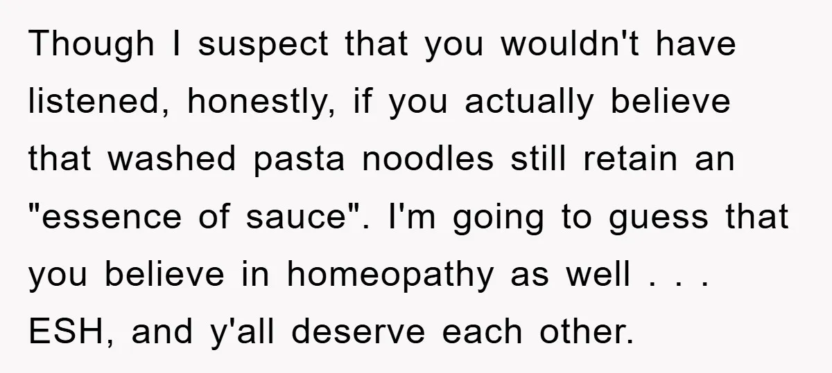 Though I suspect that you wouldn't have listened, honestly, if you actually believe that washed pasta noodles still retain an "essence of sauce". I'm going to guess that you believe...