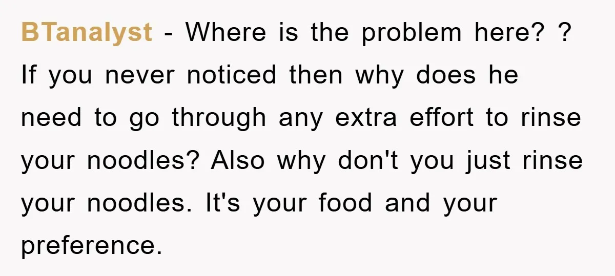 BTanalyst − Where is the problem here? ? If you never noticed then why does he need to go through any extra effort to rinse your noodles? Also why don't...