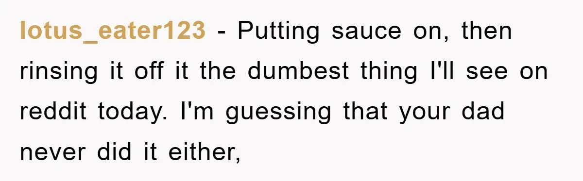 lotus_eater123 − Putting sauce on, then rinsing it off it the dumbest thing I'll see on reddit today. I'm guessing that your dad never did it either,