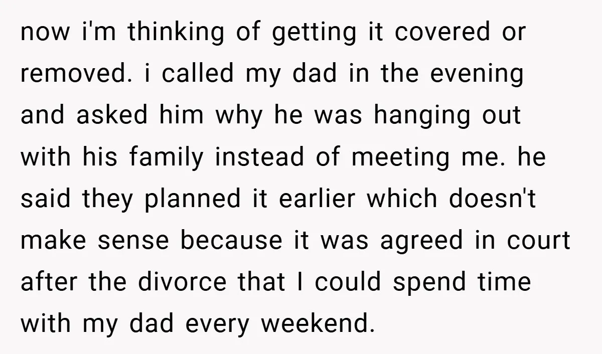 now i'm thinking of getting it covered or removed. i called my dad in the evening and asked him why he was hanging out with his family instead of meeting...
