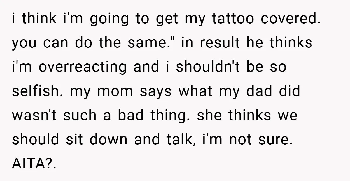 i think i'm going to get my tattoo covered. you can do the same." in result he thinks i'm overreacting and i shouldn't be so selfish. my mom says what...