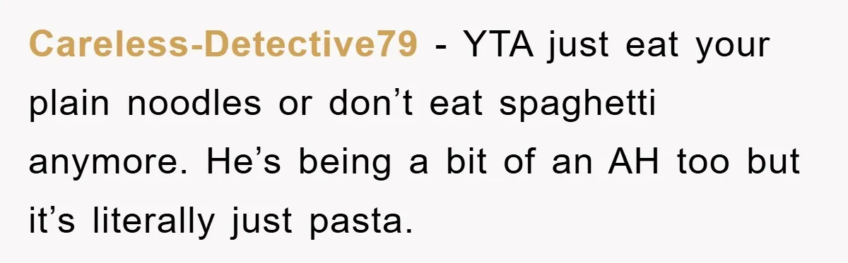 Careless-Detective79 − YTA just eat your plain noodles or don’t eat spaghetti anymore. He’s being a bit of an AH too but it’s literally just pasta.
