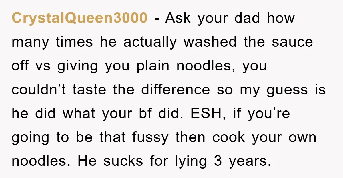 CrystalQueen3000 − Ask your dad how many times he actually washed the sauce off vs giving you plain noodles, you couldn’t taste the difference so my guess is he did...
