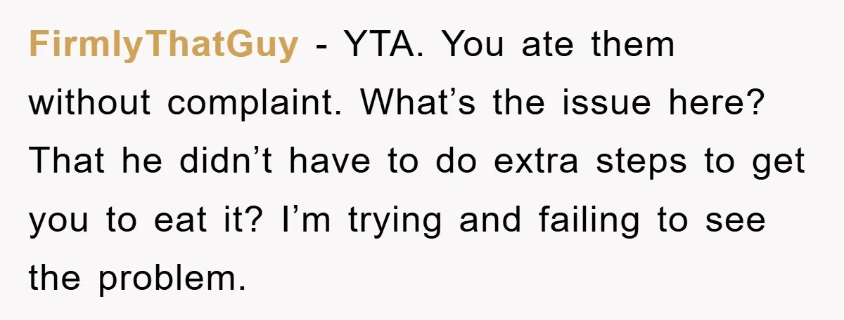 FirmlyThatGuy − YTA. You ate them without complaint. What’s the issue here? That he didn’t have to do extra steps to get you to eat it? I’m trying and failing...