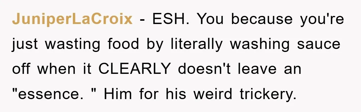 JuniperLaCroix − ESH. You because you're just wasting food by literally washing sauce off when it CLEARLY doesn't leave an "essence. " Him for his weird trickery.