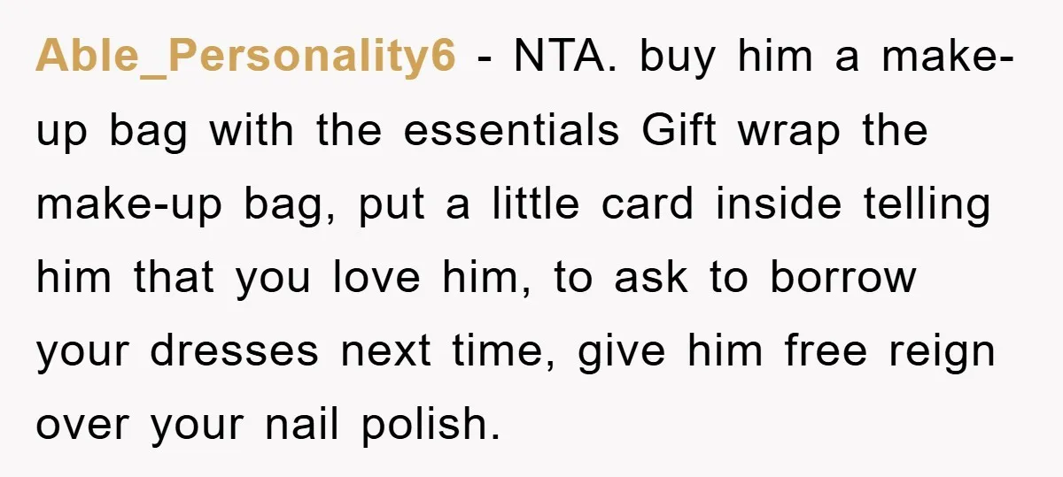 Able_Personality6 − NTA. buy him a make-up bag with the essentials Gift wrap the make-up bag, put a little card inside telling him that you love him, to ask to...